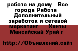 работа на дому - Все города Работа » Дополнительный заработок и сетевой маркетинг   . Ханты-Мансийский,Урай г.